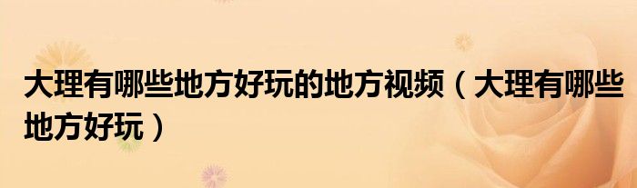 大理有哪些地方好玩的地方视频（大理有哪些地方好玩）