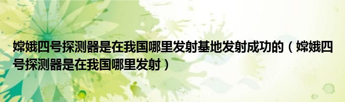 嫦娥四号探测器是在我国哪里发射基地发射成功的（嫦娥四号探测器是在我国哪里发射）