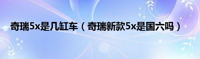 奇瑞5x是几缸车（奇瑞新款5x是国六吗）
