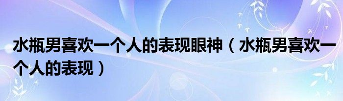 水瓶男喜欢一个人的表现眼神（水瓶男喜欢一个人的表现）