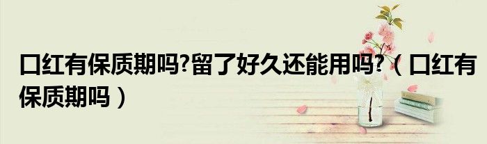 口红有保质期吗?留了好久还能用吗?（口红有保质期吗）