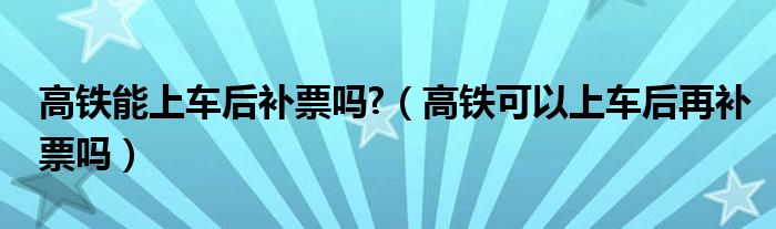 高铁能上车后补票吗?（高铁可以上车后再补票吗）