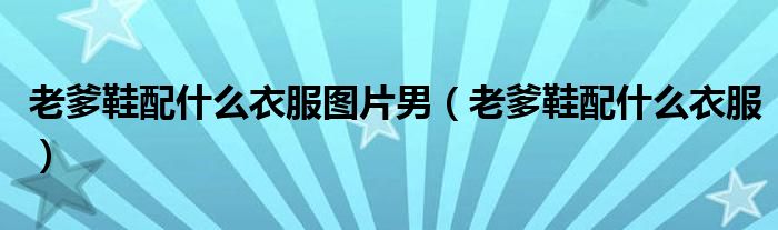 老爹鞋配什么衣服图片男（老爹鞋配什么衣服）