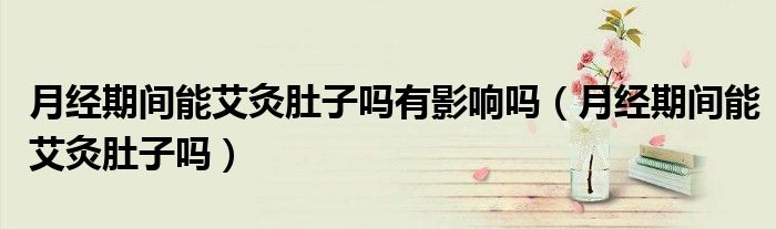 月经期间能艾灸肚子吗有影响吗（月经期间能艾灸肚子吗）