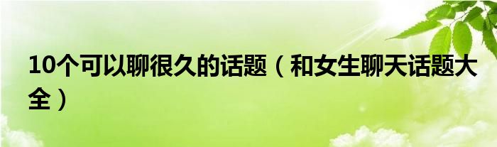 10个可以聊很久的话题（和女生聊天话题大全）