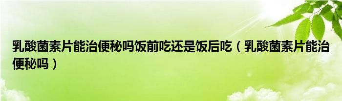 乳酸菌素片能治便秘吗饭前吃还是饭后吃（乳酸菌素片能治便秘吗）