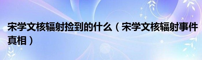 宋学文核辐射捡到的什么（宋学文核辐射事件真相）