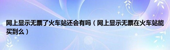网上显示无票了火车站还会有吗（网上显示无票在火车站能买到么）