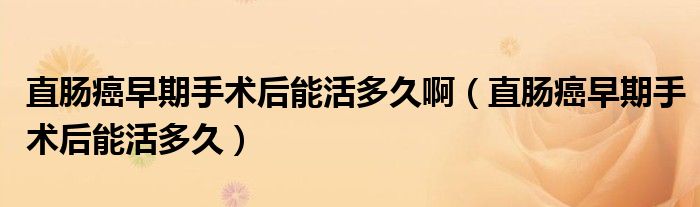 直肠癌早期手术后能活多久啊（直肠癌早期手术后能活多久）