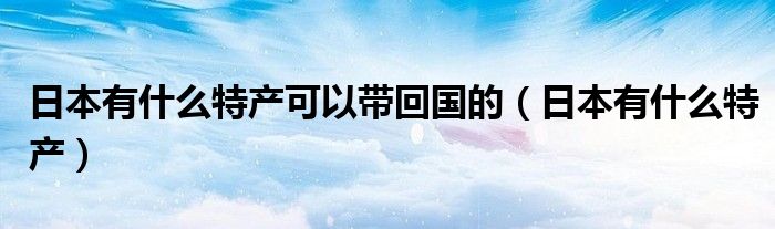 日本有什么特产可以带回国的（日本有什么特产）