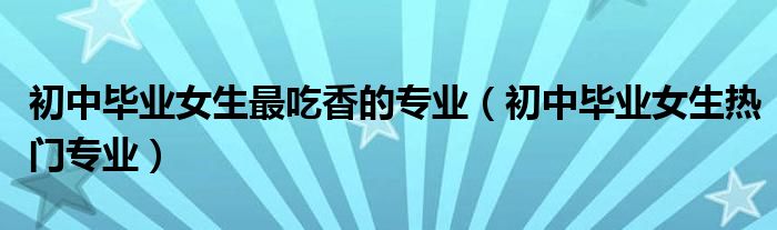 初中毕业女生最吃香的专业（初中毕业女生热门专业）