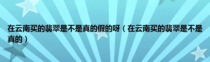在云南买的翡翠是不是真的假的呀（在云南买的翡翠是不是真的）