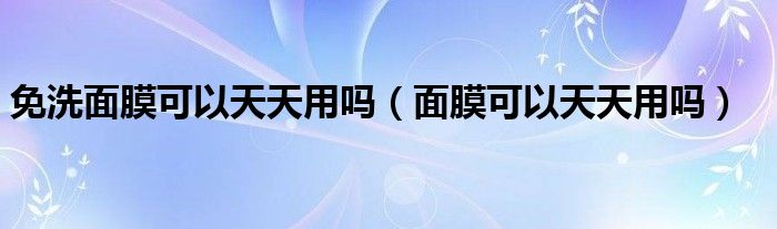 免洗面膜可以天天用吗（面膜可以天天用吗）