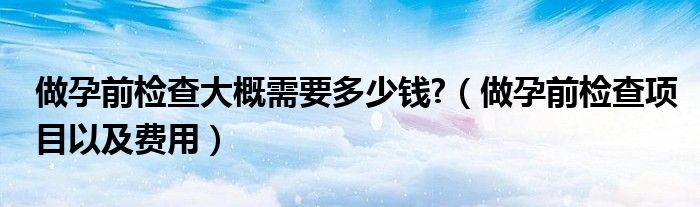 做孕前检查大概需要多少钱?（做孕前检查项目以及费用）