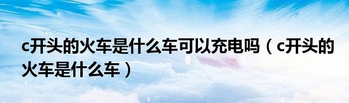 c开头的火车是什么车可以充电吗（c开头的火车是什么车）