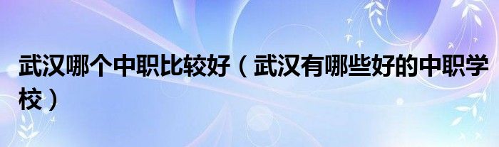武汉哪个中职比较好（武汉有哪些好的中职学校）