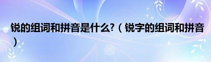 锐的组词和拼音是什么?（锐字的组词和拼音）