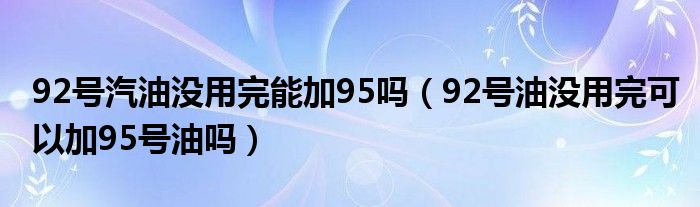 92号汽油没用完能加95吗（92号油没用完可以加95号油吗）