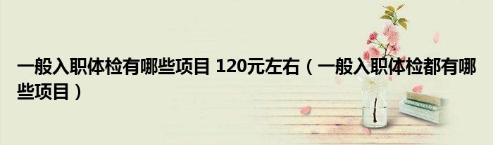 一般入职体检有哪些项目 120元左右（一般入职体检都有哪些项目）
