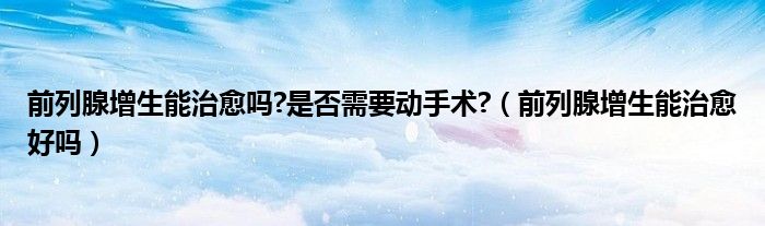 前列腺增生能治愈吗?是否需要动手术?（前列腺增生能治愈好吗）