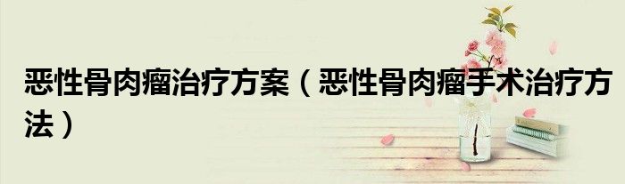 恶性骨肉瘤治疗方案（恶性骨肉瘤手术治疗方法）