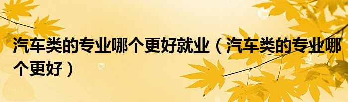 汽车类的专业哪个更好就业（汽车类的专业哪个更好）