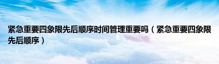 紧急重要四象限先后顺序时间管理重要吗（紧急重要四象限先后顺序）