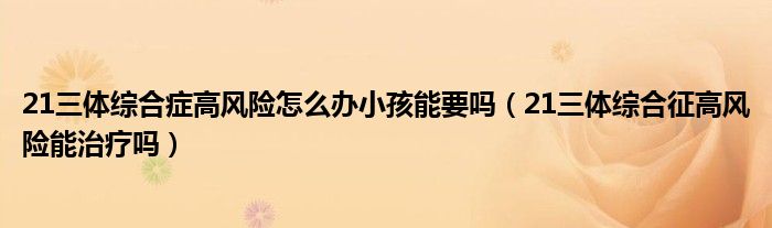 21三体综合症高风险怎么办小孩能要吗（21三体综合征高风险能治疗吗）