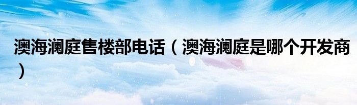 澳海澜庭售楼部电话（澳海澜庭是哪个开发商）