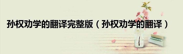 孙权劝学的翻译完整版（孙权劝学的翻译）