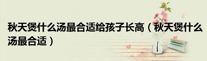 秋天煲什么汤最合适给孩子长高（秋天煲什么汤最合适）
