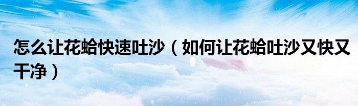 怎么让花蛤快速吐沙（如何让花蛤吐沙又快又干净）