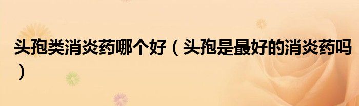 头孢类消炎药哪个好（头孢是最好的消炎药吗）