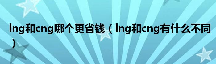 lng和cng哪个更省钱（lng和cng有什么不同）