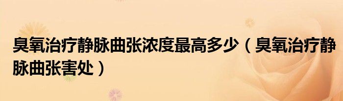 臭氧治疗静脉曲张浓度最高多少（臭氧治疗静脉曲张害处）