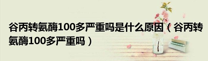 谷丙转氨酶100多严重吗是什么原因（谷丙转氨酶100多严重吗）