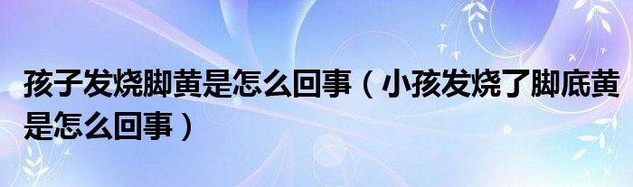 孩子发烧脚黄是怎么回事（小孩发烧了脚底黄是怎么回事）
