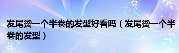 发尾烫一个半卷的发型好看吗（发尾烫一个半卷的发型）