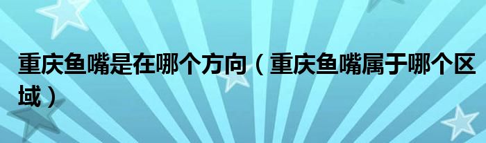 重庆鱼嘴是在哪个方向（重庆鱼嘴属于哪个区域）