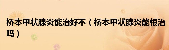 桥本甲状腺炎能治好不（桥本甲状腺炎能根治吗）