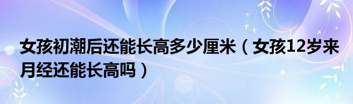 女孩初潮后还能长高多少厘米（女孩12岁来月经还能长高吗）