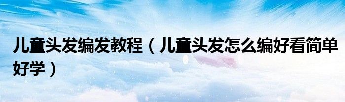 儿童头发编发教程（儿童头发怎么编好看简单好学）