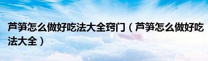 芦笋怎么做好吃法大全窍门（芦笋怎么做好吃法大全）