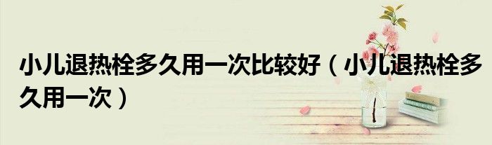 小儿退热栓多久用一次比较好（小儿退热栓多久用一次）