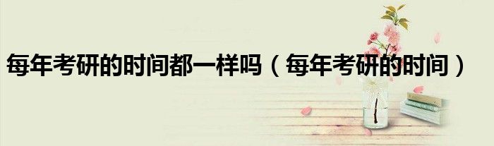 每年考研的时间都一样吗（每年考研的时间）