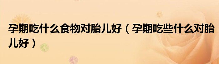 孕期吃什么食物对胎儿好（孕期吃些什么对胎儿好）