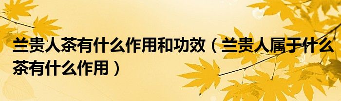 兰贵人茶有什么作用和功效（兰贵人属于什么茶有什么作用）