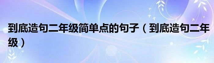 到底造句二年级简单点的句子（到底造句二年级）