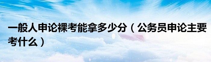 一般人申论裸考能拿多少分（公务员申论主要考什么）