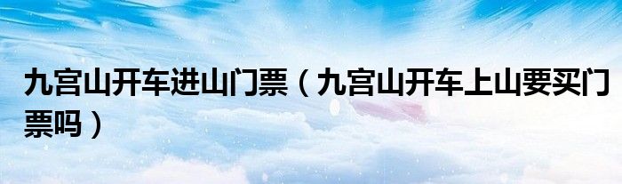 九宫山开车进山门票（九宫山开车上山要买门票吗）